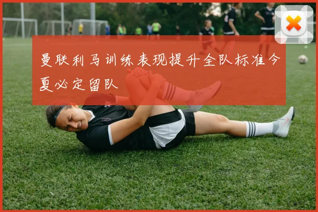 曼联利马训练表现提升全队标准今夏必定留队