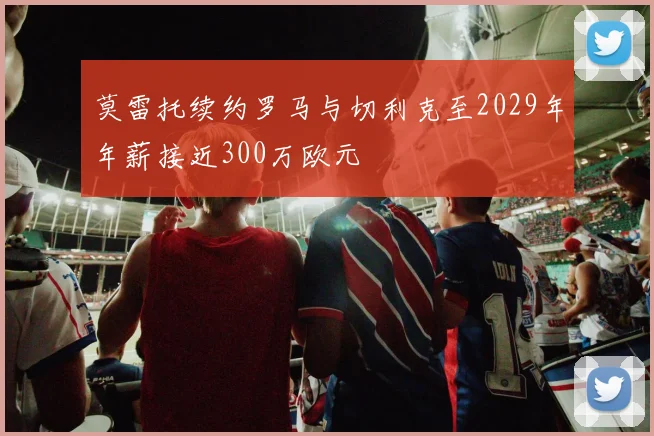 莫雷托续约罗马与切利克至2029年年薪接近300万欧元