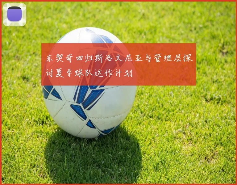 东契奇回归斯洛文尼亚与管理层探讨夏季球队运作计划