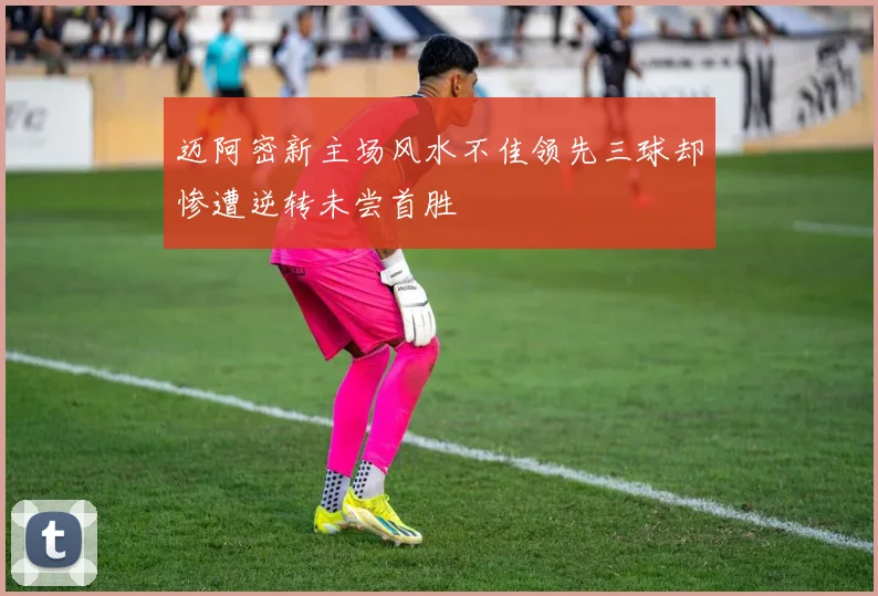 迈阿密新主场风水不佳领先三球却惨遭逆转未尝首胜