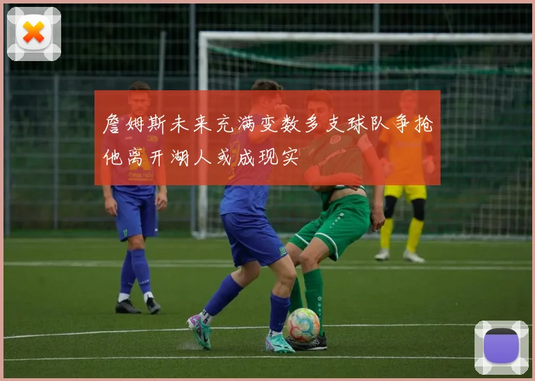 詹姆斯未来充满变数多支球队争抢他离开湖人或成现实