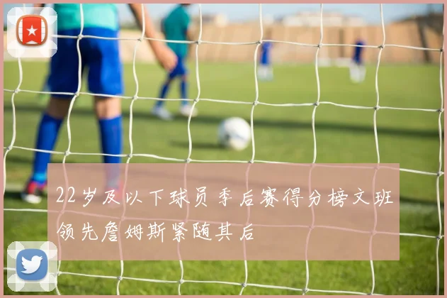 22岁及以下球员季后赛得分榜文班领先詹姆斯紧随其后