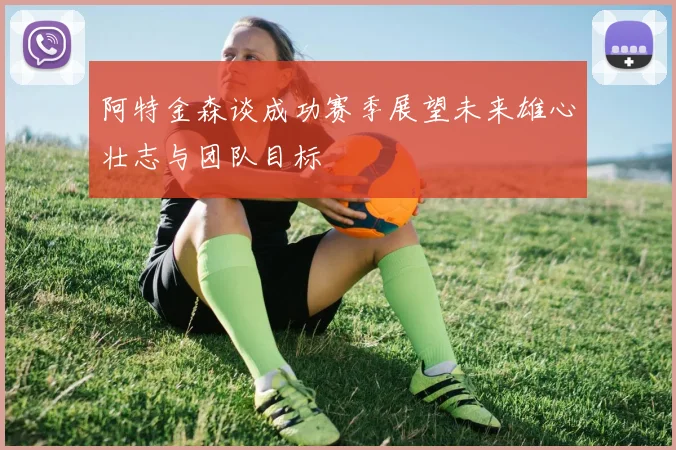 阿特金森谈成功赛季展望未来雄心壮志与团队目标