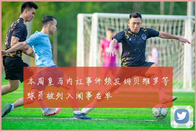 本周皇马内讧事件频发姆贝维罗等球员被列入闹事名单