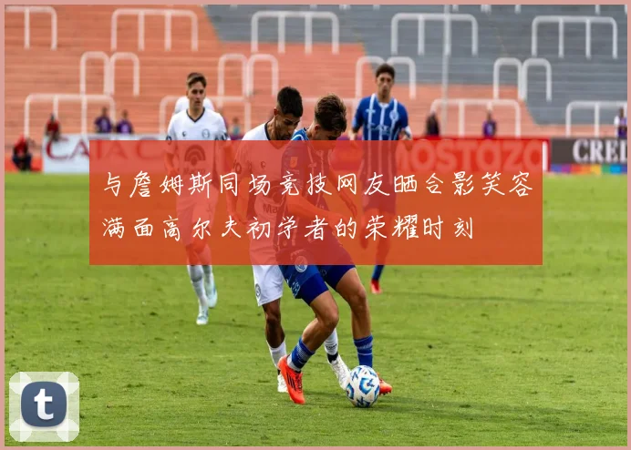 与詹姆斯同场竞技网友晒合影笑容满面高尔夫初学者的荣耀时刻