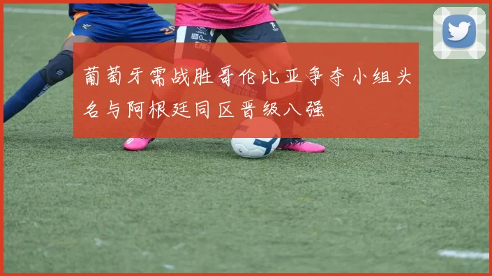 葡萄牙需战胜哥伦比亚争夺小组头名与阿根廷同区晋级八强