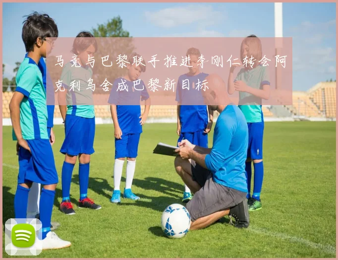 马竞与巴黎联手推进李刚仁转会阿克利乌舍成巴黎新目标