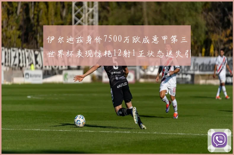 伊尔迪兹身价7500万欧成意甲第三世界杯表现惊艳12射1正状态迷失引发关注