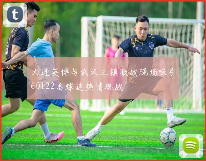 大连英博与武汉三镇激战现场吸引60122名球迷热情观战